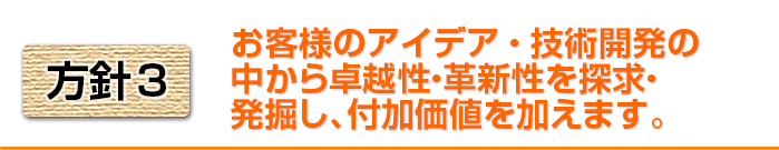 方針3 お客様のアイデア・技術開発の中から卓越性・革新性を探求・発掘し、付加価値を付けます。