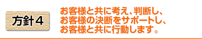 方針4 お客様と共に考え、判断し、お客様の決断をサポートし、お客様と共に行動します。