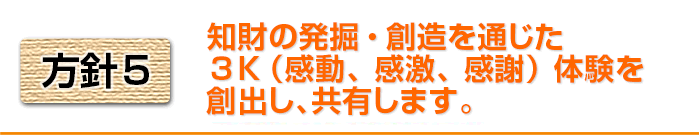 方針5 知財の発掘・創造を通じた3K(感動、感激、感謝)体験を創出し、共有します。